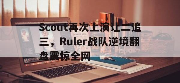 问鼎娱乐官方-Scout再次上演让二追三，Ruler战队逆境翻盘震惊全网